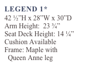 LEGEND 1*
42 ½”H x 28”W x 30”D
Arm Height:  23 ¾” 
Seat Deck Height: 14 ¼”
Cushion Available 
Frame: Maple with 
  Queen Anne leg